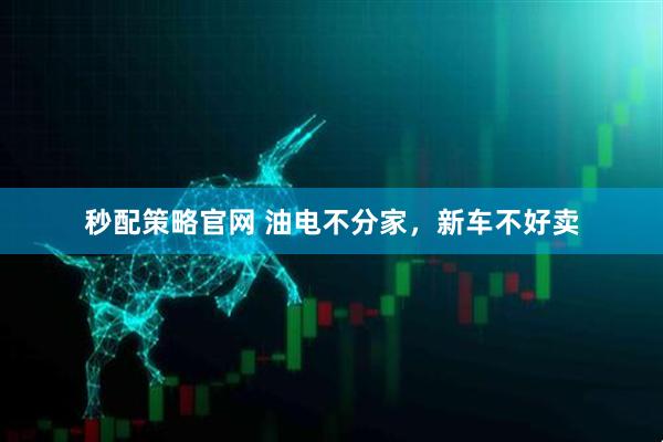 秒配策略官网 油电不分家，新车不好卖